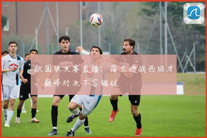 欧国联决赛直播:荷兰迎战西班牙,巅峰对决不容错过