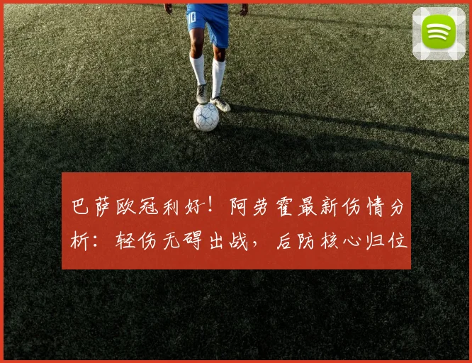巴萨欧冠利好!阿劳霍最新伤情分析:轻伤无碍出战,后防核心归位稳军心