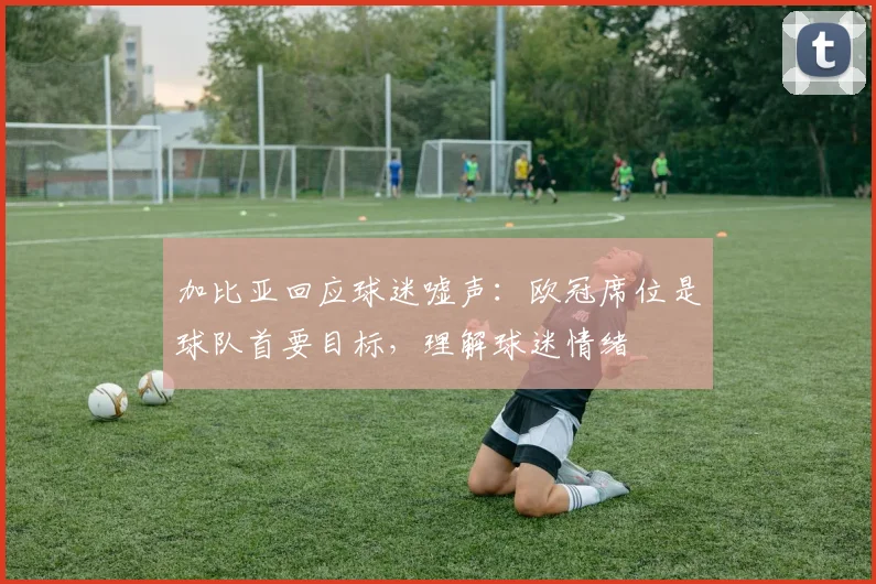 加比亚回应球迷嘘声：欧冠席位是球队首要目标，理解球迷情绪