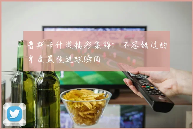 普斯卡什奖精彩集锦：不容错过的年度最佳进球瞬间