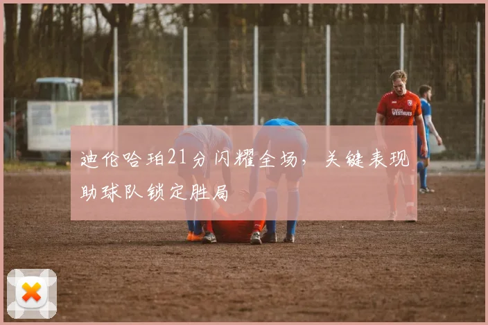 迪伦哈珀21分闪耀全场,关键表现助球队锁定胜局