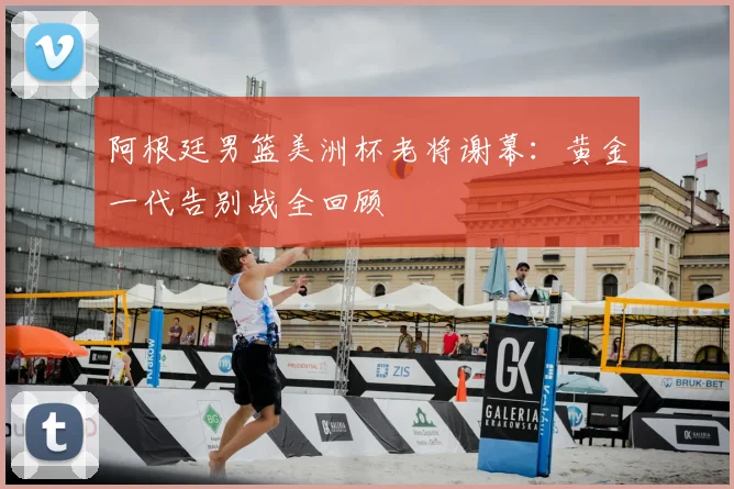 阿根廷男篮美洲杯老将谢幕:黄金一代告别战全回顾