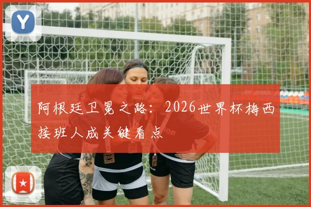 阿根廷卫冕之路：2026世界杯梅西接班人成关键看点
