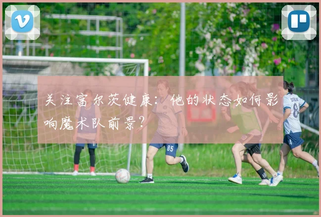 关注富尔茨健康：他的状态如何影响魔术队前景？