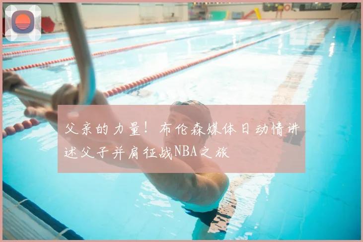 父亲的力量!布伦森媒体日动情讲述父子并肩征战NBA之旅