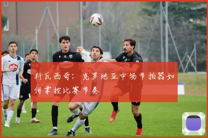 科瓦西奇:克罗地亚中场节拍器如何掌控比赛节奏