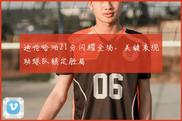 迪伦哈珀21分闪耀全场，关键表现助球队锁定胜局