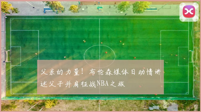 父亲的力量!布伦森媒体日动情讲述父子并肩征战NBA之旅