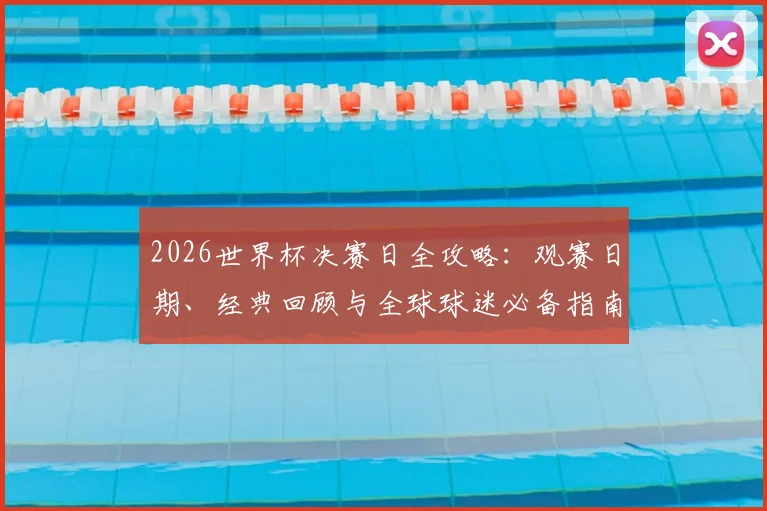 2026世界杯决赛日全攻略:观赛日期、经典回顾与全球球迷必备指南