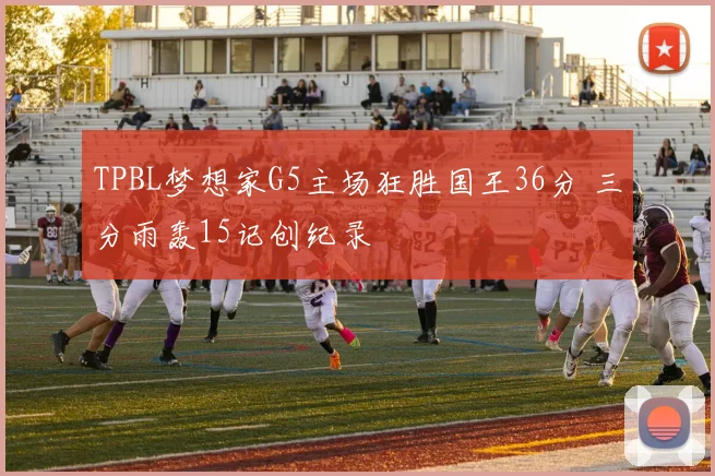 TPBL梦想家G5主场狂胜国王36分 三分雨轰15记创纪录