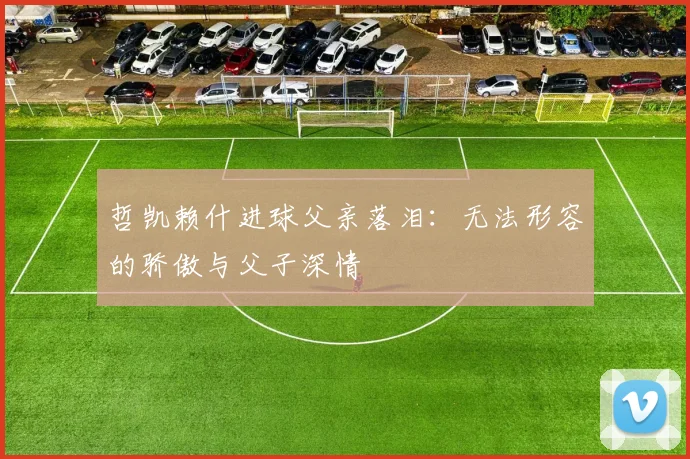 哲凯赖什进球父亲落泪：无法形容的骄傲与父子深情