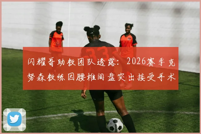 闪耀哥助教团队透露：2026赛季克努森教练因腰椎间盘突出接受手术，对球队战术部署有何影响？