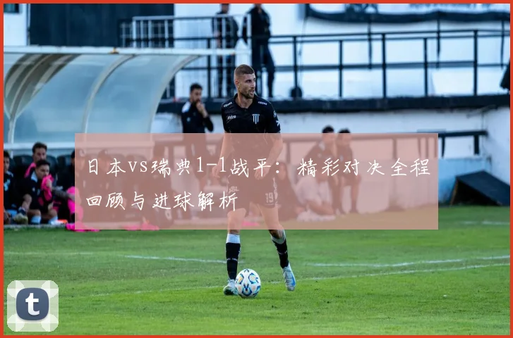 日本vs瑞典1-1战平：精彩对决全程回顾与进球解析