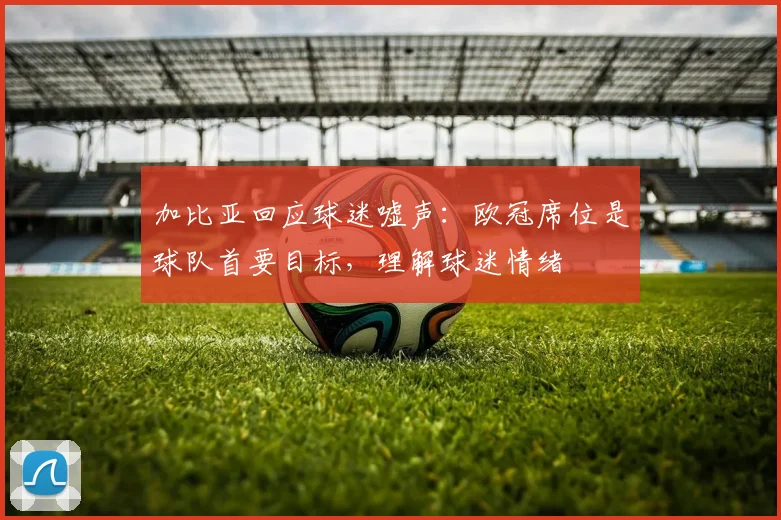 加比亚回应球迷嘘声：欧冠席位是球队首要目标，理解球迷情绪